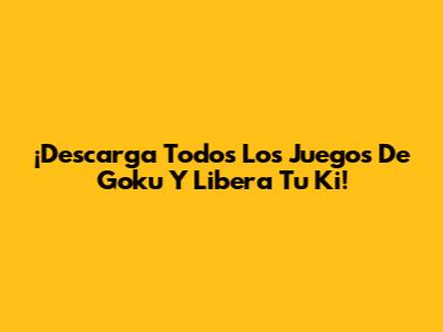 ¡Descarga Todos Los Juegos De Goku Y Libera Tu Ki!