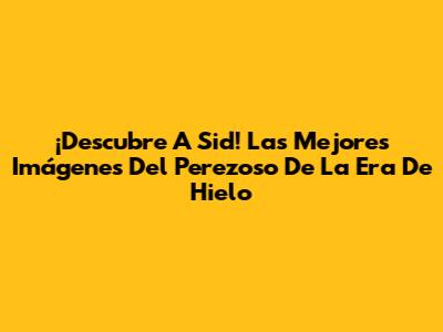 ¡Descubre A Sid! Las Mejores Imágenes Del Perezoso De La Era De Hielo
