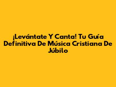 ¡Levántate Y Canta! Tu Guía Definitiva De Música Cristiana De Júbilo