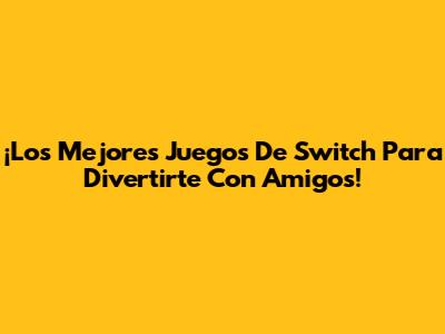 ¡Los Mejores Juegos De Switch Para Divertirte Con Amigos!
