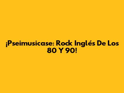 ¡Pseimusicase: Rock Inglés De Los 80 Y 90!