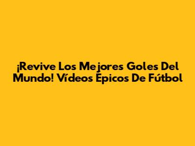 ¡Revive Los Mejores Goles Del Mundo! Vídeos Épicos De Fútbol