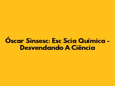 Óscar Sinsesc: Esc Scia Química - Desvendando A Ciência