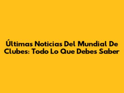 Últimas Noticias Del Mundial De Clubes: Todo Lo Que Debes Saber
