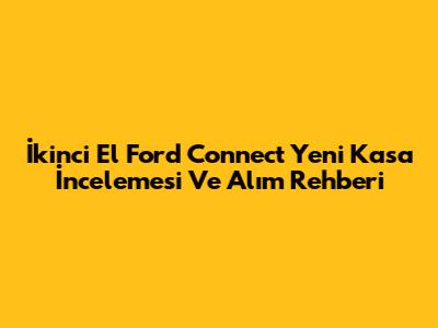 İkinci El Ford Connect Yeni Kasa İncelemesi Ve Alım Rehberi