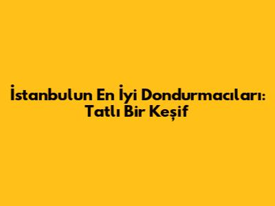İstanbul'un En İyi Dondurmacıları: Tatlı Bir Keşif