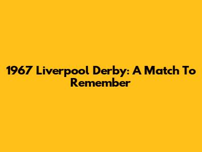 1967 Liverpool Derby: A Match To Remember