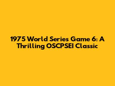 1975 World Series Game 6: A Thrilling OSCPSEI Classic