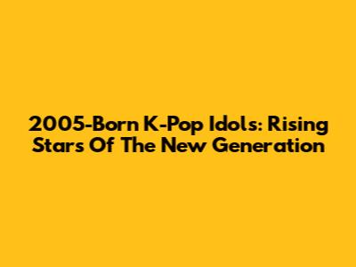 2005-Born K-Pop Idols: Rising Stars Of The New Generation