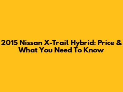 2015 Nissan X-Trail Hybrid: Price & What You Need To Know