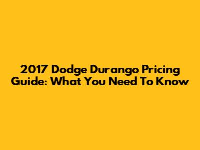 2017 Dodge Durango Pricing Guide: What You Need To Know