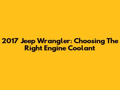 2017 Jeep Wrangler: Choosing The Right Engine Coolant