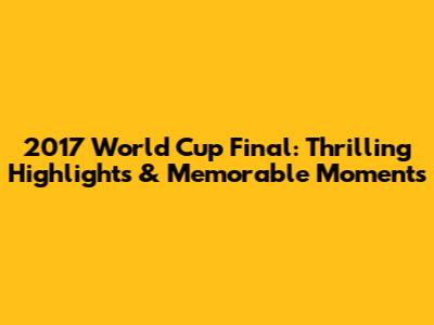 2017 World Cup Final: Thrilling Highlights & Memorable Moments