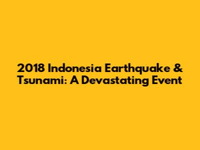 2018 Indonesia Earthquake & Tsunami: A Devastating Event