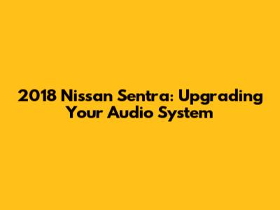 2018 Nissan Sentra: Upgrading Your Audio System