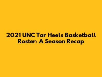 2021 UNC Tar Heels Basketball Roster: A Season Recap