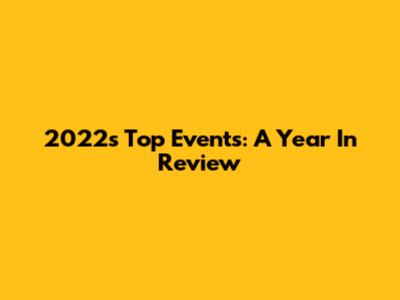 2022's Top Events: A Year In Review