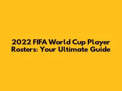 2022 FIFA World Cup Player Rosters: Your Ultimate Guide