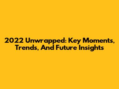 2022 Unwrapped: Key Moments, Trends, And Future Insights