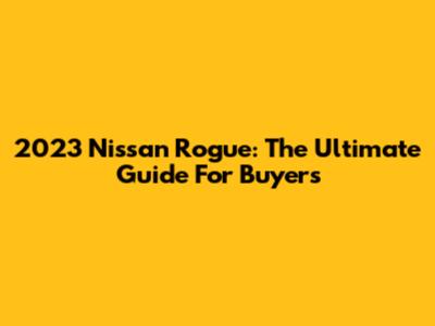 2023 Nissan Rogue: The Ultimate Guide For Buyers