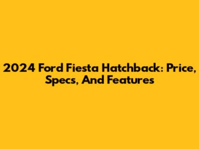 2024 Ford Fiesta Hatchback: Price, Specs, And Features