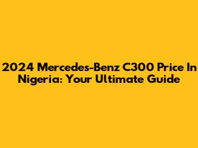 2024 Mercedes-Benz C300 Price In Nigeria: Your Ultimate Guide