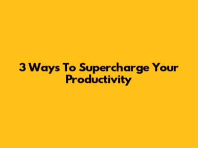 3 Ways To Supercharge Your Productivity