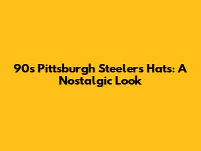 90s Pittsburgh Steelers Hats: A Nostalgic Look