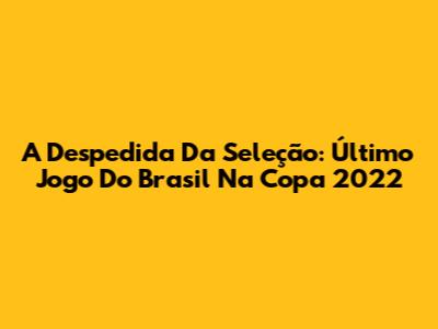 A Despedida Da Seleção: Último Jogo Do Brasil Na Copa 2022