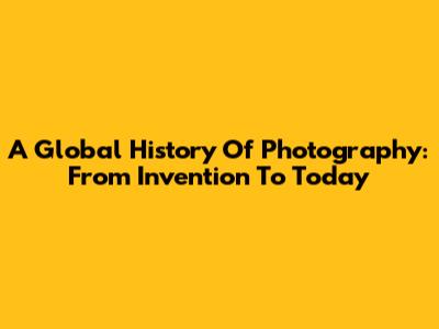 A Global History Of Photography: From Invention To Today