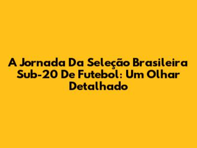 A Jornada Da Seleção Brasileira Sub-20 De Futebol: Um Olhar Detalhado