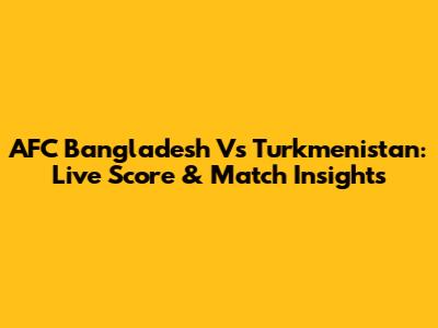 AFC Bangladesh Vs Turkmenistan: Live Score & Match Insights