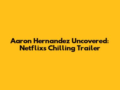 Aaron Hernandez Uncovered: Netflix's Chilling Trailer