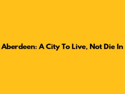 Aberdeen: A City To Live, Not Die In