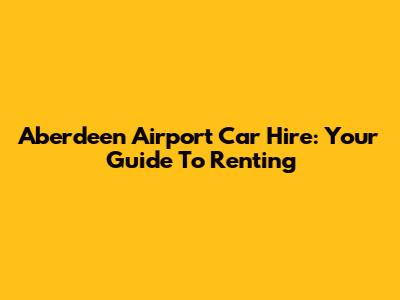 Aberdeen Airport Car Hire: Your Guide To Renting
