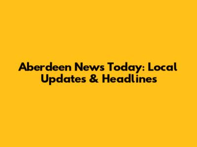 Aberdeen News Today: Local Updates & Headlines