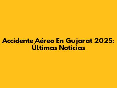 Accidente Aéreo En Gujarat 2025: Últimas Noticias