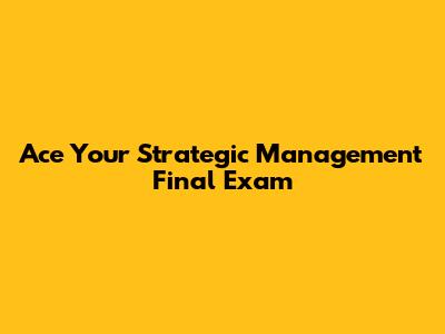 Ace Your Strategic Management Final Exam
