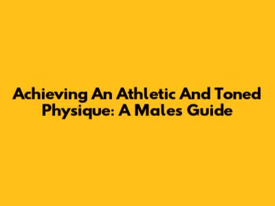 Achieving An Athletic And Toned Physique: A Male's Guide