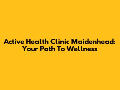 Active Health Clinic Maidenhead: Your Path To Wellness