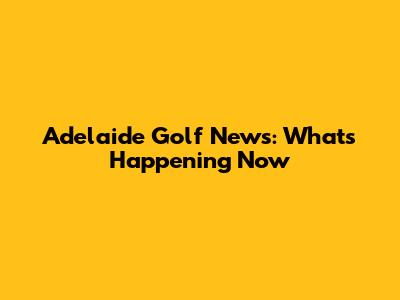 Adelaide Golf News: What's Happening Now