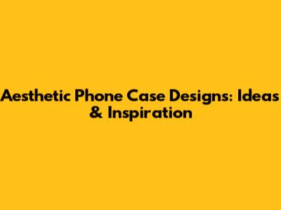 Aesthetic Phone Case Designs: Ideas & Inspiration