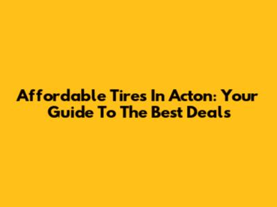 Affordable Tires In Acton: Your Guide To The Best Deals