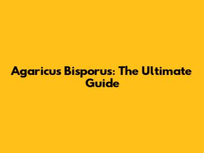 Agaricus Bisporus: The Ultimate Guide
