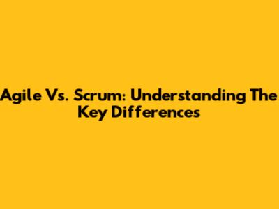 Agile Vs. Scrum: Understanding The Key Differences