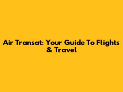Air Transat: Your Guide To Flights & Travel