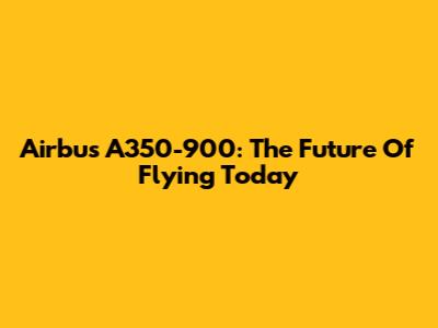 Airbus A350-900: The Future Of Flying Today