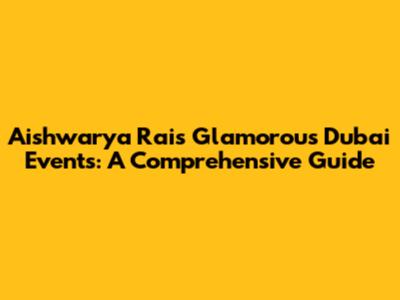 Aishwarya Rai's Glamorous Dubai Events: A Comprehensive Guide