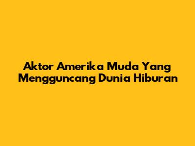 Aktor Amerika Muda Yang Mengguncang Dunia Hiburan