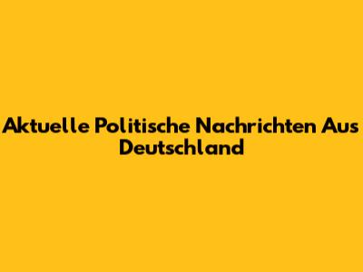 Aktuelle Politische Nachrichten Aus Deutschland